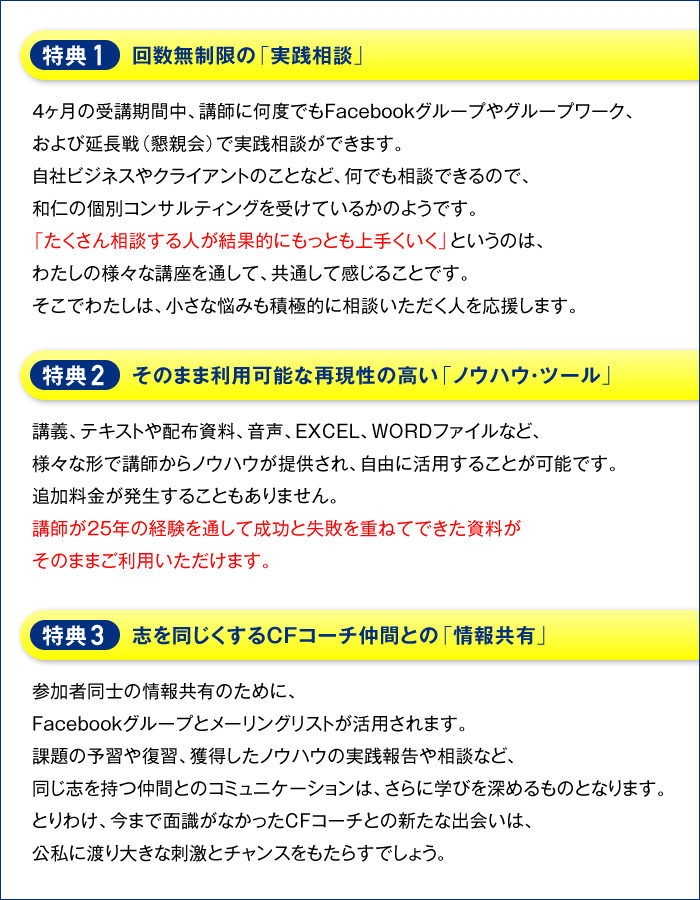 特典１・回数無制限の「実践相談」　４ヶ月の受講期間中、講師に何度でもFacebookグループやグループワーク、および延長戦（懇親会）で実践相談ができます。自社ビジネスやクライアントのことなど、何でも相談できるので、和仁の個別コンサルティングを受けているかのようです。「たくさん相談する人が結果的にもっとも上手くいく」というのは、わたしの様々な講座を通して、共通して感じることです。そこでわたしは、小さな悩みも積極的に相談いただく人を応援します。　特典２・そのまま利用可能な再現性の高い「ノウハウ・ツール」　講義、テキストや配布資料、音声、EXCEL、WORDファイルなど、様々な形で講師からノウハウが提供され、自由に活用することが可能です。追加料金が発生することもありません。講師が２５年の経験を通して成功と失敗を重ねてできた資料がそのままご利用いただけます。　特典３・志を同じくするＣＦコーチ仲間との「情報共有」　参加者同士の情報共有のために、Facebookグループとメーリングリストが活用されます。課題の予習や復習、獲得したノウハウの実践報告や相談など、同じ志を持つ仲間とのコミュニケーションは、さらに学びを深めるものとなります。とりわけ、今まで面識がなかったＣＦコーチとの新たな出会いは、公私に渡り大きな刺激とチャンスをもたらすでしょう。