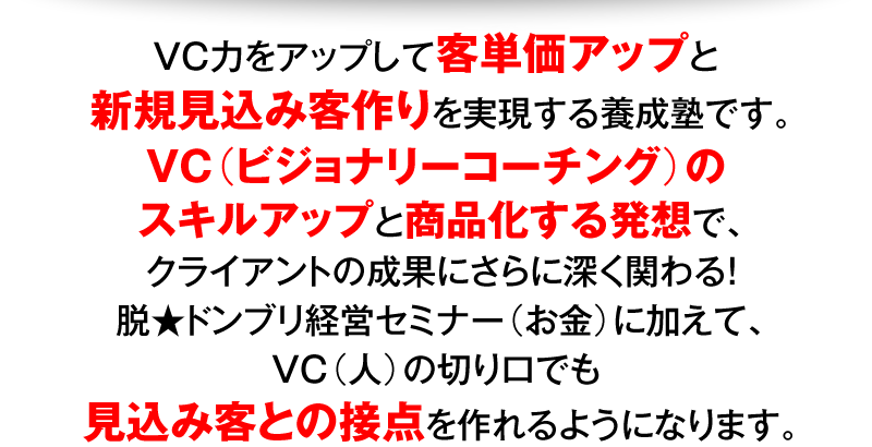 VC力をアップして客単価アップと新規見込み客作りを実現する養成塾です。VC（ビジョナリーコーチング）のスキルアップと商品化する発想で、クライアントの成果にさらに深く関わる！脱★ドンブリ経営セミナー（お金）に加えて、VC（人）の切り口でも見込み客との接点を作れるようになります。