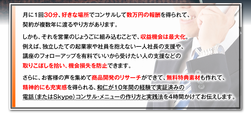 月に1回30分、好きな場所でコンサルして数万円の報酬を得られて、契約が複数年に渡るやり方があります。　しかも、それを営業のじょうごに組み込むことで、収益機会は最大化。例えば、独立したての起業家や社員を抱えない一人社長の支援や、講座のフォローアップを有料でいいから受けたい人の支援などの取りこぼしを拾い、機会損失を防止できます。　さらに、お客様の声を集めて商品開発のリサーチができて、無料特典素材も作れて、精神的にも充実感を得られる、和仁が10年間の経験で実証済みの電話（またはSkype）コンサル・メニューの作り方と実践法を4時間かけてお伝えします。