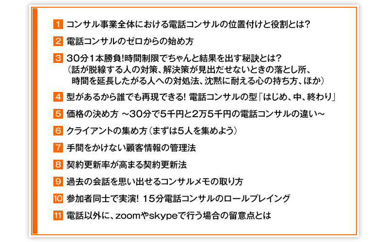 ①コンサル事業全体における電話コンサルの位置付けと役割とは？　②電話コンサルのゼロからの始め方　③30分1本勝負！時間制限でちゃんと結果を出す秘訣とは？（話が脱線する人の対策、解決策が見出だせないときの落とし所、時間を延長したがる人への対処法、沈黙に耐える心の持ち方、ほか）　④型があるから誰でも再現できる！　電話コンサルの型「はじめ、中、終わり」　⑤価格の決め方　～　30分で5千円と2万5千円の電話コンサルの違い　～　⑥クライアントの集め方（まずは5人を集めよう）　⑦手間をかけない顧客情報の管理法　⑧契約更新率が高まる契約更新法　⑨過去の会話を思い出せるコンサルメモの取り方　⑩参加者同士で実演！15分電話コンサルのロールプレイング　⑪電話以外に、zoomやskypeで行う場合の留意点とは