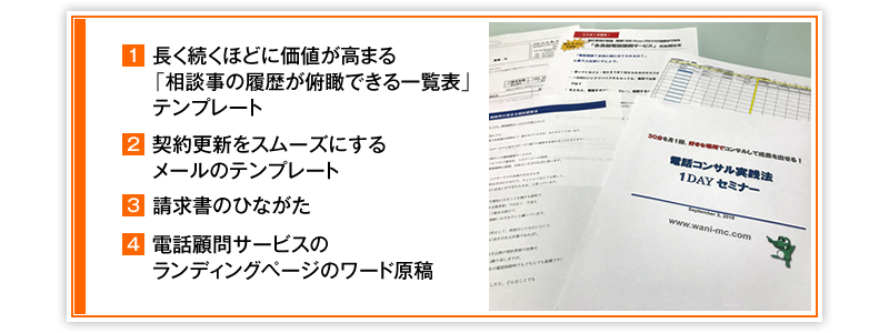 ①長く続くほどに価値が高まる「相談事の履歴が俯瞰できる一覧表」テンプレート　②契約更新をスムーズにするメールのテンプレート　③請求書のひながた　④電話顧問サービスのランディングページのワード原稿