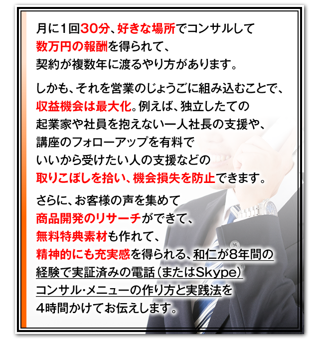 月に1回30分、好きな場所でコンサルして数万円の報酬を得られて、契約が複数年に渡るやり方があります。　しかも、それを営業のじょうごに組み込むことで、収益機会は最大化。例えば、独立したての起業家や社員を抱えない一人社長の支援や、講座のフォローアップを有料でいいから受けたい人の支援などの取りこぼしを拾い、機会損失を防止できます。　さらに、お客様の声を集めて商品開発のリサーチができて、無料特典素材も作れて、精神的にも充実感を得られる、和仁が10年間の経験で実証済みの電話（またはSkype）コンサル・メニューの作り方と実践法を4時間かけてお伝えします。