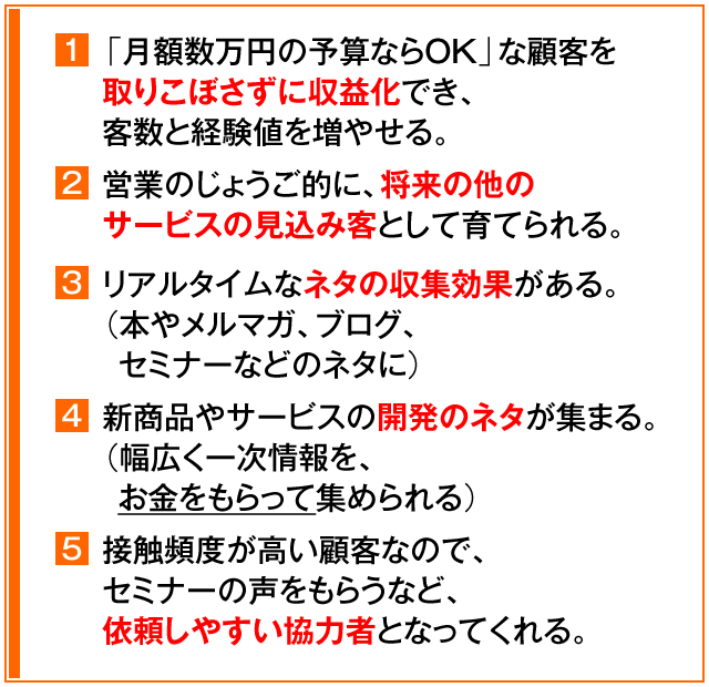 ①「月額数万円の予算ならOK」な顧客を取りこぼさずに収益化でき、客数と経験値を増やせる。　②営業のじょうご的に、将来の他のサービスの見込み客として育てられる。　③リアルタイムなネタの収集効果がある。（本やメルマガ、ブログ、セミナーなどのネタに）　④新商品やサービスの開発のネタが集まる。（幅広く一次情報を、お金をもらって集められる）　⑤接触頻度が高い顧客なので、セミナーの声をもらうなど、依頼しやすい協力者となってくれる。