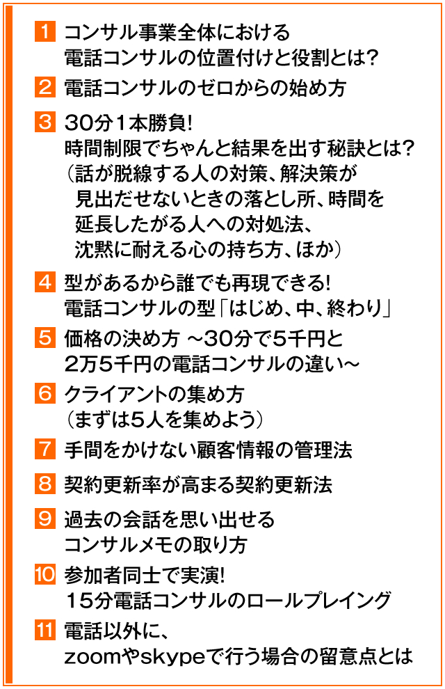 ①コンサル事業全体における電話コンサルの位置付けと役割とは？　②電話コンサルのゼロからの始め方　③30分1本勝負！時間制限でちゃんと結果を出す秘訣とは？（話が脱線する人の対策、解決策が見出だせないときの落とし所、時間を延長したがる人への対処法、沈黙に耐える心の持ち方、ほか）　④型があるから誰でも再現できる！　電話コンサルの型「はじめ、中、終わり」　⑤価格の決め方　～　30分で5千円と2万5千円の電話コンサルの違い　～　⑥クライアントの集め方（まずは5人を集めよう）　⑦手間をかけない顧客情報の管理法　⑧契約更新率が高まる契約更新法　⑨過去の会話を思い出せるコンサルメモの取り方　⑩参加者同士で実演！15分電話コンサルのロールプレイング　⑪電話以外に、zoomやskypeで行う場合の留意点とは