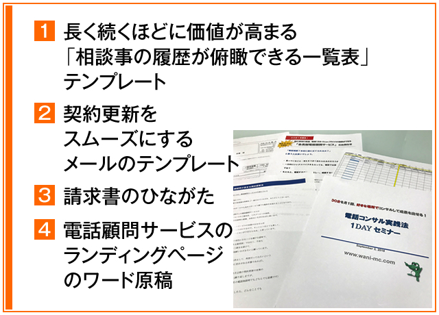 ①長く続くほどに価値が高まる「相談事の履歴が俯瞰できる一覧表」テンプレート　②契約更新をスムーズにするメールのテンプレート　③請求書のひながた　④電話顧問サービスのランディングページのワード原稿