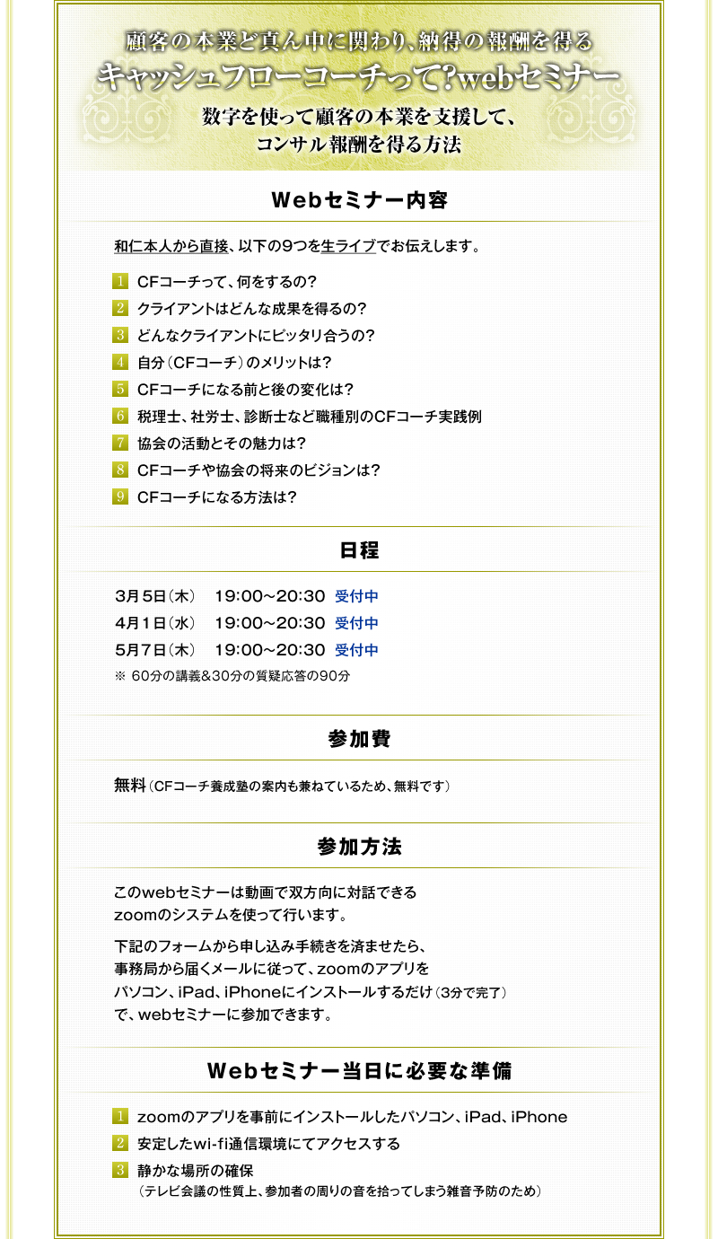 �ڋq�̖{�Ƃǐ^�񒆂Ɋւ��A�[���̕�V�𓾂�@���L���b�V���t���[�R�[�`���āHweb�Z�~�i�[���@�`�@�������g���Čڋq�̖{�Ƃ��x�����āA�R���T����V�𓾂���@�@�`��Web�Z�~�i�[���e���@�a�m�{�l���璼�ځA�ȉ��̂X�𐶃��C�u�ł��`�����܂��B�@(1) CF�R�[�`���āA��������́H�@(2) �N���C�A���g�͂ǂ�Ȑ��ʂ𓾂�́H�@(3) �ǂ�ȃN���C�A���g�Ƀs�b�^�������́H�@(4) �����iCF�R�[�`�j�̃����b�g�́H�@(5) CF�R�[�`�ɂȂ�O�ƌ�̕ω��́H�@(6) �ŗ��m�A�ИJ�m�A�f�f�m�ȂǐE��ʂ�CF�R�[�`���H��@(7) ����̊����Ƃ��̖��͂́H�@(8) CF�R�[�`�⋦��̏����̃r�W�����́H�@(9) CF�R�[�`�ɂȂ���@�́H�@���������@���Q����@�����iCF�R�[�`�{���m�̈ē������˂Ă��邽�߁A�����ł��j�@���Q�����@���@����web�Z�~�i�[�͓���őo�����ɑΘb�ł���zoom�̃V�X�e�����g���čs���܂��B�@���L�̃t�H�[������\�����ݎ葱�����ς܂�����A�����ǂ���͂����[���ɏ]���āAzoom�̃A�v�����p�\�R���AiPad�AiPhone�ɃC���X�g�[�����邾���i�R���Ŋ����j�ŁAweb�Z�~�i�[�ɎQ���ł��܂��B�@���������Z�~�i�[�����ɕK�v�ȏ������@(1) zoom�̃A�v�������O�ɃC���X�g�[�������p�\�R���AiPad�AiPhone�@(2) ���肵��wi-fi�ʐM���ɂăA�N�Z�X����@(3) �Â��ȏꏊ�̊m�ہi�e���r��c�̐�����A�Q���҂̎���̉����E���Ă��܂��G���\�h�̂��߁j